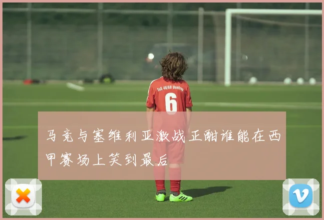 马竞与塞维利亚激战正酣谁能在西甲赛场上笑到最后
