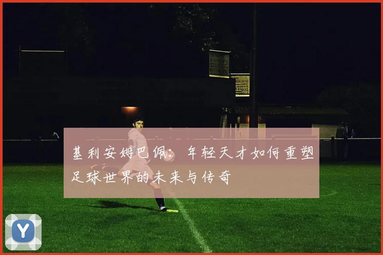 基利安姆巴佩：年轻天才如何重塑足球世界的未来与传奇