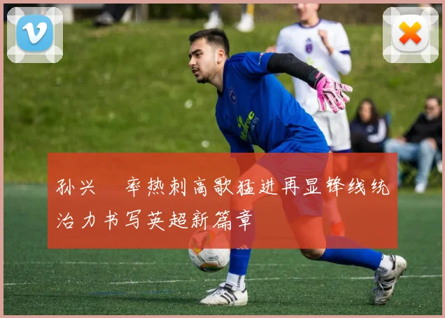 孙兴慜率热刺高歌猛进再显锋线统治力书写英超新篇章