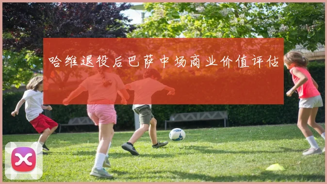 哈维退役后巴萨中场商业价值评估