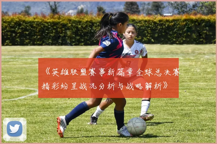 《英雄联盟赛事新篇章全球总决赛精彩纷呈战况分析与战略解析》
