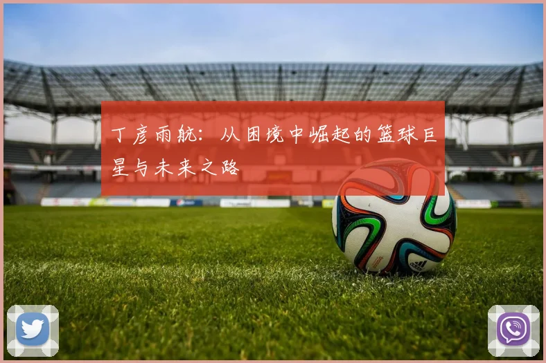 丁彦雨航：从困境中崛起的篮球巨星与未来之路