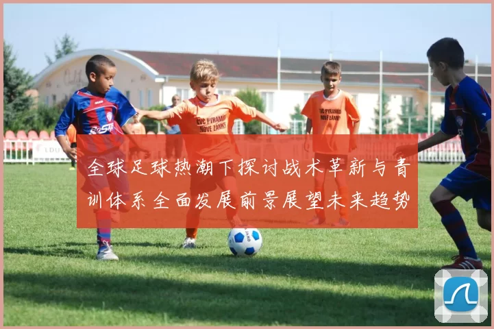 全球足球热潮下探讨战术革新与青训体系全面发展前景展望未来趋势
