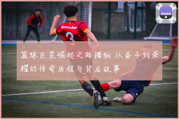 篮球巨星崛起之路揭秘 从奋斗到荣耀的传奇历程与背后故事