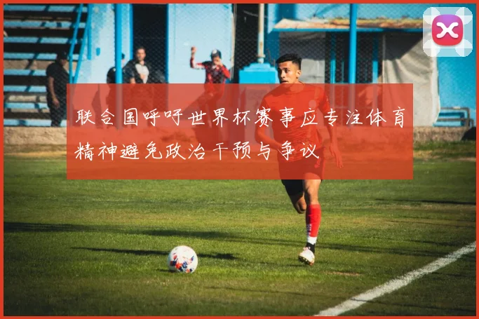联合国呼吁世界杯赛事应专注体育精神避免政治干预与争议