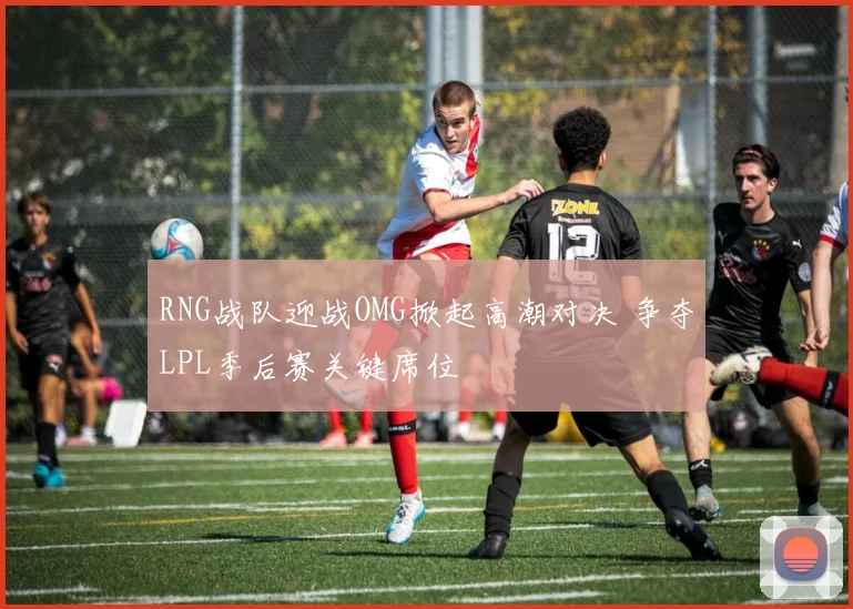 RNG战队迎战OMG掀起高潮对决 争夺LPL季后赛关键席位