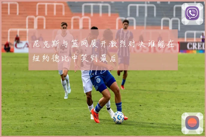 尼克斯与篮网展开激烈对决谁能在纽约德比中笑到最后