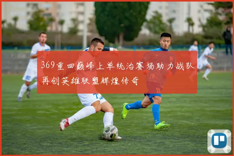 369重回巅峰上单统治赛场助力战队再创英雄联盟辉煌传奇
