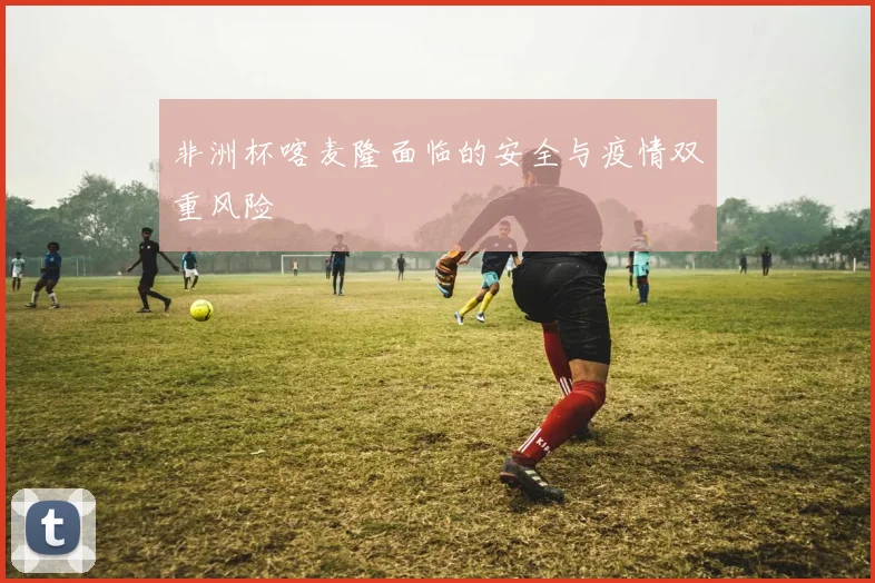 非洲杯喀麦隆面临的安全与疫情双重风险