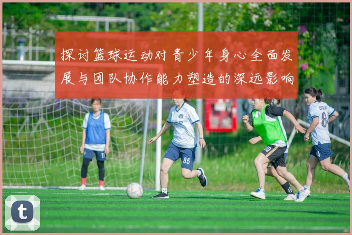 探讨篮球运动对青少年身心全面发展与团队协作能力塑造的深远影响