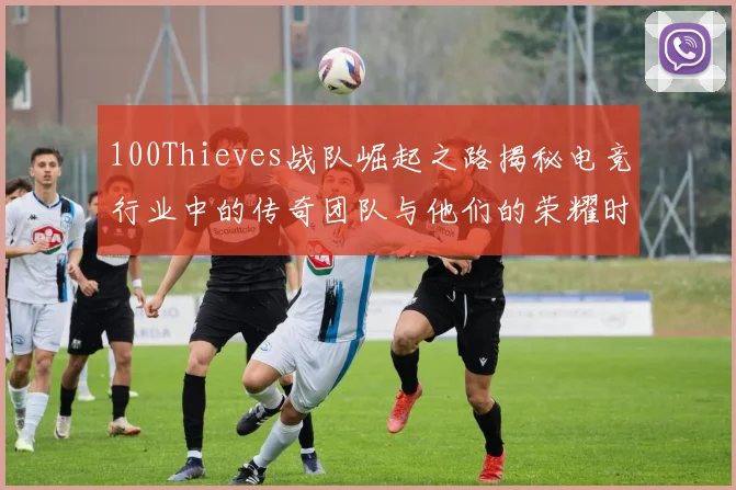100Thieves战队崛起之路揭秘电竞行业中的传奇团队与他们的荣耀时刻